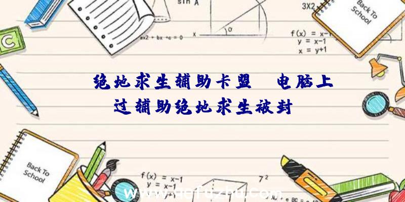 「j绝地求生辅助卡盟」|电脑上过辅助绝地求生被封